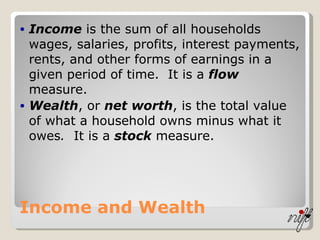 Income and Wealth Income  is the sum of all households wages, salaries, profits, interest payments, rents, and other forms of earnings in a given period of time.  It is a  flow  measure. Wealth , or  net worth , is the total value of what a household owns minus what it owes .   It is a  stock  measure. 