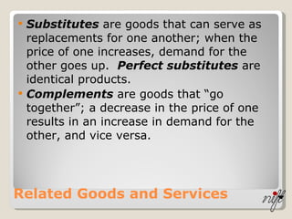 Related Goods and Services Substitutes  are goods that can serve as replacements for one another; when the price of one increases, demand for the other goes up.  Perfect substitutes  are identical products. Complements  are goods that “go together”; a decrease in the price of one results in an increase in demand for the other, and vice versa. 