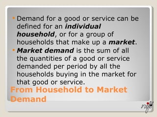 From Household to Market Demand Demand for a good or service can be defined for an  individual household , or for a group of households that make up a  market . Market demand  is the sum of all the quantities of a good or service demanded per period by all the households buying in the market for that good or service. 