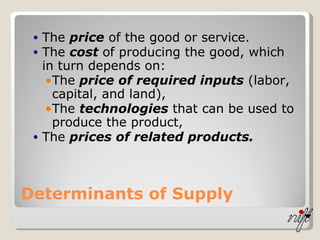 Determinants of Supply The  price  of the good or service. The  cost  of producing the good, which in turn depends on: The  price of required inputs  (labor, capital, and land), The  technologies  that can be used to produce the product, The  prices of related products. 