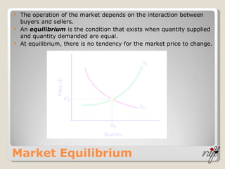 Market Equilibrium The operation of the market depends on the interaction between buyers and sellers. An  equilibrium  is the condition that exists when quantity supplied and quantity demanded are equal. At equilibrium, there is no tendency for the market price to change. 