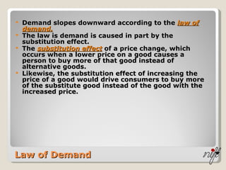 Law of Demand Demand slopes downward according to the  law of demand. The law is demand is caused in part by the substitution effect. The  substitution effect  of a price change, which occurs when a lower price on a good causes a person to buy more of that good instead of alternative goods. Likewise, the substitution effect of increasing the price of a good would drive consumers to buy more of the substitute good instead of the good with the increased price. 