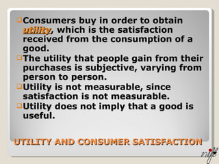 UTILITY AND CONSUMER SATISFACTION Consumers buy in order to obtain  utility , which is the satisfaction received from the consumption of a good. The utility that people gain from their purchases is subjective, varying from person to person. Utility is not measurable, since satisfaction is not measurable. Utility does not imply that a good is useful. 