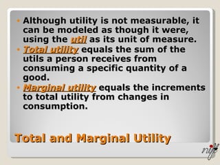 Total and Marginal Utility Although utility is not measurable, it can be modeled as though it were, using the  util   as its unit of measure. Total utility  equals the sum of the utils a person receives from consuming a specific quantity of a good. Marginal utility  equals the increments to total utility from changes in consumption. 