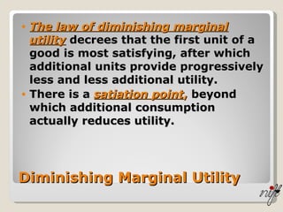 Diminishing Marginal Utility The law of diminishing marginal utility  decrees that the first unit of a good is most satisfying, after which additional units provide progressively less and less additional utility. There is a  satiation point ,  beyond which additional consumption actually reduces utility. 