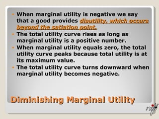 When marginal utility is negative we say that a good provides  disutility, which occurs beyond the satiation point. The total utility curve rises as long as marginal utility is a positive number. When marginal utility equals zero, the total utility curve peaks because total utility is at its maximum value. The total utility curve turns downward when marginal utility becomes negative. Diminishing Marginal Utility 