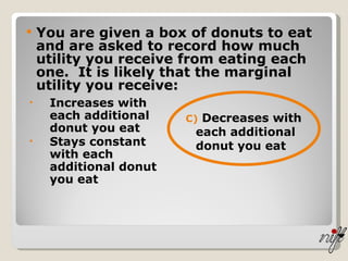 You are given a box of donuts to eat and are asked to record how much utility you receive from eating each one.  It is likely that the marginal utility you receive:   Increases with each additional donut you eat  Stays constant with each additional donut you eat   C)  Decreases with each additional donut you eat  