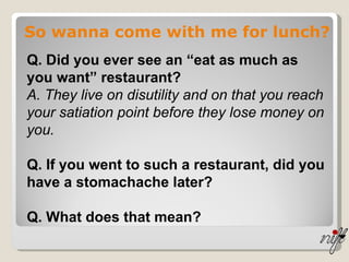 So wanna come with me for lunch? Q. Did you ever see an “eat as much as you want” restaurant? A. They live on disutility and on that you reach your satiation point before they lose money on you. Q. If you went to such a restaurant, did you have a stomachache later? Q. What does that mean? 