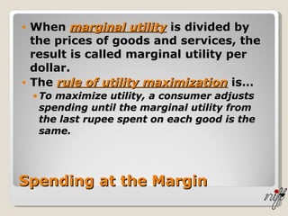 Spending at the Margin When  marginal utility  is divided by the prices of goods and services, the result is called marginal utility per dollar. The  rule of utility maximization  is… To maximize utility, a consumer adjusts spending until the marginal utility from the last rupee spent on each good is the same. 