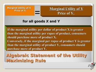 Algebraic Statement of the Utility Maximizing Rule Marginal Utility of X Price of X Marginal Utility of Y Price of Y,  = If the marginal utility per dollar of product X is greater than the marginal utility per rupee of product, consumers should purchase more of product X.  Conversely, if the marginal per rupee of product Y is greater  than the marginal utility of product Y, consumers should purchase more of product Y.  for all goods X and Y 