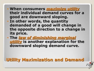 Utility Maximization and Demand When consumers  maximize utility  their individual demand curves for a good are downward sloping. In other words, the quantity demanded of a good will change in the opposite direction to a change in its price. The  law of diminishing marginal utility  is another explanation for the downward sloping demand curve. 