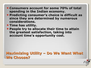 Maximizing Utility – Do We Want What We Choose? Consumers account for some 70% of total spending in the Indian economy. Predicting consumer’s choice is difficult as since they are determined by numerous considerations. Time has utility. People try to allocate their time to attain the greatest satisfaction, taking into account time’s opportunity cost. 