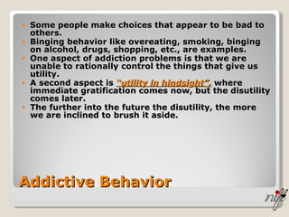 Addictive Behavior Some people make choices that appear to be bad to others. Binging behavior like overeating, smoking, binging on alcohol, drugs, shopping, etc., are examples. One aspect of addiction problems is that we are unable to rationally control the things that give us utility.  A second aspect is  “utility in hindsight”,  where immediate gratification comes now, but the disutility comes later. The further into the future the disutility, the more we are inclined to brush it aside. 