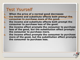 Test Yourself When the price of a normal good decreases the income and substitute effects both prompt the consumer to purchase more of the good. the income and substitute effects both prompt the consumer to purchase less of the good. the income effect prompts the consumer to purchase less of the good, but the substitution effect prompts the consumer to purchase more. the income effect prompts the consumer to purchase more of the good, but the substitution effect prompts the consumer to purchase less. 