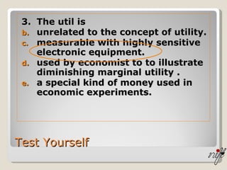 Test Yourself 3. The util is  unrelated to the concept of utility. measurable with highly sensitive electronic equipment. used by economist to to illustrate diminishing marginal utility . a special kind of money used in economic experiments. 