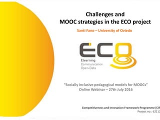 Competitiveness and Innovation Framework Programme (CIP
Project no.: 62112
“Socially inclusive pedagogical models for MOOCs”
Online Webinar – 27th July 2016
Challenges and
MOOC strategies in the ECO project
Santi Fano – University of Oviedo
 