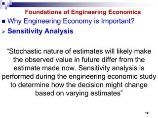 Foundations of Engineering Economics
 Why Engineering Economy is Important?
 Sensitivity Analysis


 “Stochastic nature of estimates will likely make
    the observed value in future differ from the
    estimate made now. Sensitivity analysis is
performed during the engineering economic study
  to determine how the decision might change
           based on varying estimates”

                                              12
 