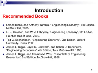 Introduction
Recommended Books
   Leland Blank, and Anthony Tarquin, “ Engineering Economy”, 6th Edition,
    McGraw Hill, 2005.
   G. J. Thuesen, and W. J. Fabrycky, “Engineering Economy”, 9th Edition,
    Prentice Hall of India, 2005.
   Ted G. Eschenbach, “Engineering Economy”, 2nd Edition, Oxford
    University. Press, 2003.
   James L. Riggs, David D. Bedworth, and Sabah U. Randhawa,
    ”Engineering Economics”, 4th Edition, Tata McGraw-Hill, 1996.
   James L. Riggs, and Thomas M. West, “Essentials of Engineering
    Economics”, 2nd Edition, McGraw-Hill, 1986



                                                                        4
 