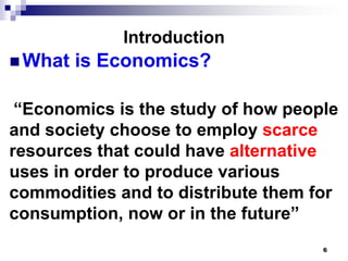Introduction
 What   is Economics?

 “Economics is the study of how people
and society choose to employ scarce
resources that could have alternative
uses in order to produce various
commodities and to distribute them for
consumption, now or in the future”
                                    6
 