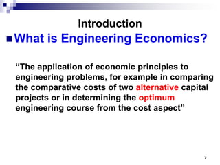 Introduction
 What   is Engineering Economics?

 “The application of economic principles to
 engineering problems, for example in comparing
 the comparative costs of two alternative capital
 projects or in determining the optimum
 engineering course from the cost aspect”




                                              7
 