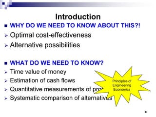 Introduction
   WHY DO WE NEED TO KNOW ABOUT THIS?!
 Optimal cost-effectiveness
 Alternative possibilities


   WHAT DO WE NEED TO KNOW?
   Time value of money
   Estimation of cash flows              Principles of
                                          Engineering
   Quantitative measurements of profitability
                                          Economics

   Systematic comparison of alternatives

                                                          8
 