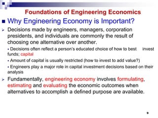 Foundations of Engineering Economics
   Why Engineering Economy is Important?
   Decisions made by engineers, managers, corporation
    presidents, and individuals are commonly the result of
    choosing one alternative over another.
     Decisions often reflect a person’s educated choice of how to best invest
    funds; capital
     Amount of capital is usually restricted (how to invest to add value?)
     Engineers play a major role in capital investment decisions based on their
    analysis
   Fundamentally, engineering economy involves formulating,
    estimating and evaluating the economic outcomes when
    alternatives to accomplish a defined purpose are available.


                                                                            9
 
