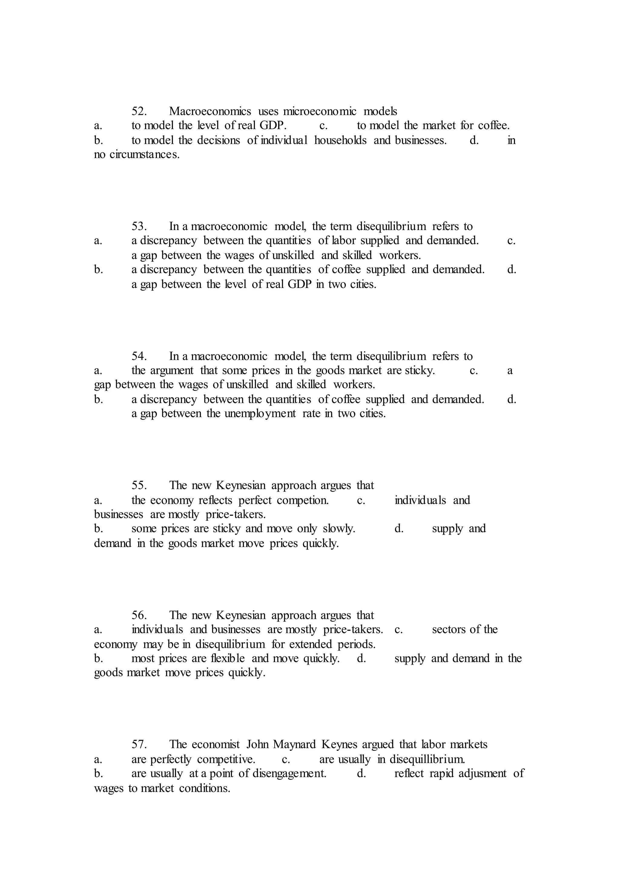 52. Macroeconomics uses microeconomic models
a. to model the level of real GDP. c. to model the market for coffee.
b. to model the decisions of individual households and businesses. d. in
no circumstances.
53. In a macroeconomic model, the term disequilibrium refers to
a. a discrepancy between the quantities of labor supplied and demanded. c.
a gap between the wages of unskilled and skilled workers.
b. a discrepancy between the quantities of coffee supplied and demanded. d.
a gap between the level of real GDP in two cities.
54. In a macroeconomic model, the term disequilibrium refers to
a. the argument that some prices in the goods market are sticky. c. a
gap between the wages of unskilled and skilled workers.
b. a discrepancy between the quantities of coffee supplied and demanded. d.
a gap between the unemployment rate in two cities.
55. The new Keynesian approach argues that
a. the economy reflects perfect competion. c. individuals and
businesses are mostly price-takers.
b. some prices are sticky and move only slowly. d. supply and
demand in the goods market move prices quickly.
56. The new Keynesian approach argues that
a. individuals and businesses are mostly price-takers. c. sectors of the
economy may be in disequilibrium for extended periods.
b. most prices are flexible and move quickly. d. supply and demand in the
goods market move prices quickly.
57. The economist John Maynard Keynes argued that labor markets
a. are perfectly competitive. c. are usually in disequillibrium.
b. are usually at a point of disengagement. d. reflect rapid adjusment of
wages to market conditions.
 