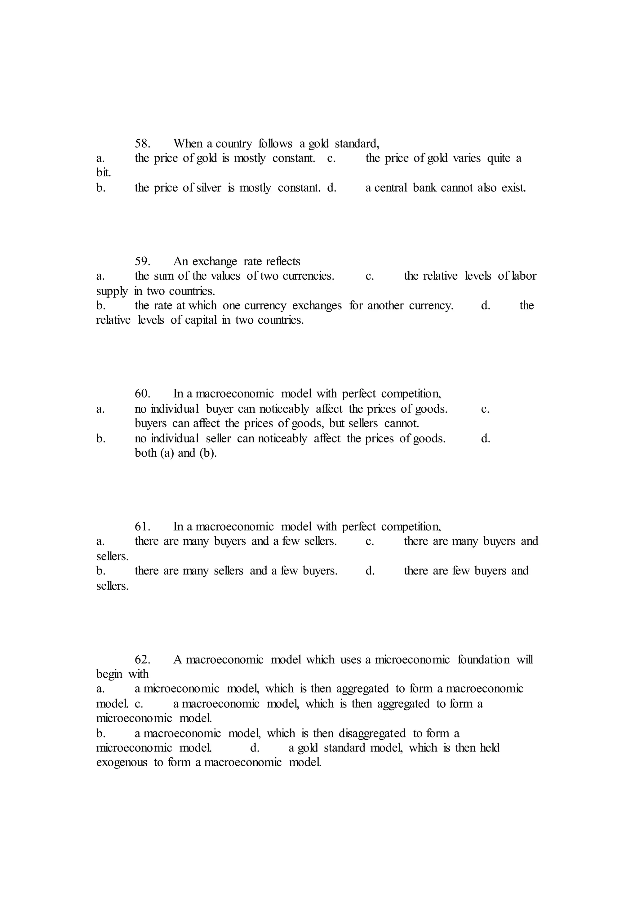 58. When a country follows a gold standard,
a. the price of gold is mostly constant. c. the price of gold varies quite a
bit.
b. the price of silver is mostly constant. d. a central bank cannot also exist.
59. An exchange rate reflects
a. the sum of the values of two currencies. c. the relative levels of labor
supply in two countries.
b. the rate at which one currency exchanges for another currency. d. the
relative levels of capital in two countries.
60. In a macroeconomic model with perfect competition,
a. no individual buyer can noticeably affect the prices of goods. c.
buyers can affect the prices of goods, but sellers cannot.
b. no individual seller can noticeably affect the prices of goods. d.
both (a) and (b).
61. In a macroeconomic model with perfect competition,
a. there are many buyers and a few sellers. c. there are many buyers and
sellers.
b. there are many sellers and a few buyers. d. there are few buyers and
sellers.
62. A macroeconomic model which uses a microeconomic foundation will
begin with
a. a microeconomic model, which is then aggregated to form a macroeconomic
model. c. a macroeconomic model, which is then aggregated to form a
microeconomic model.
b. a macroeconomic model, which is then disaggregated to form a
microeconomic model. d. a gold standard model, which is then held
exogenous to form a macroeconomic model.
 