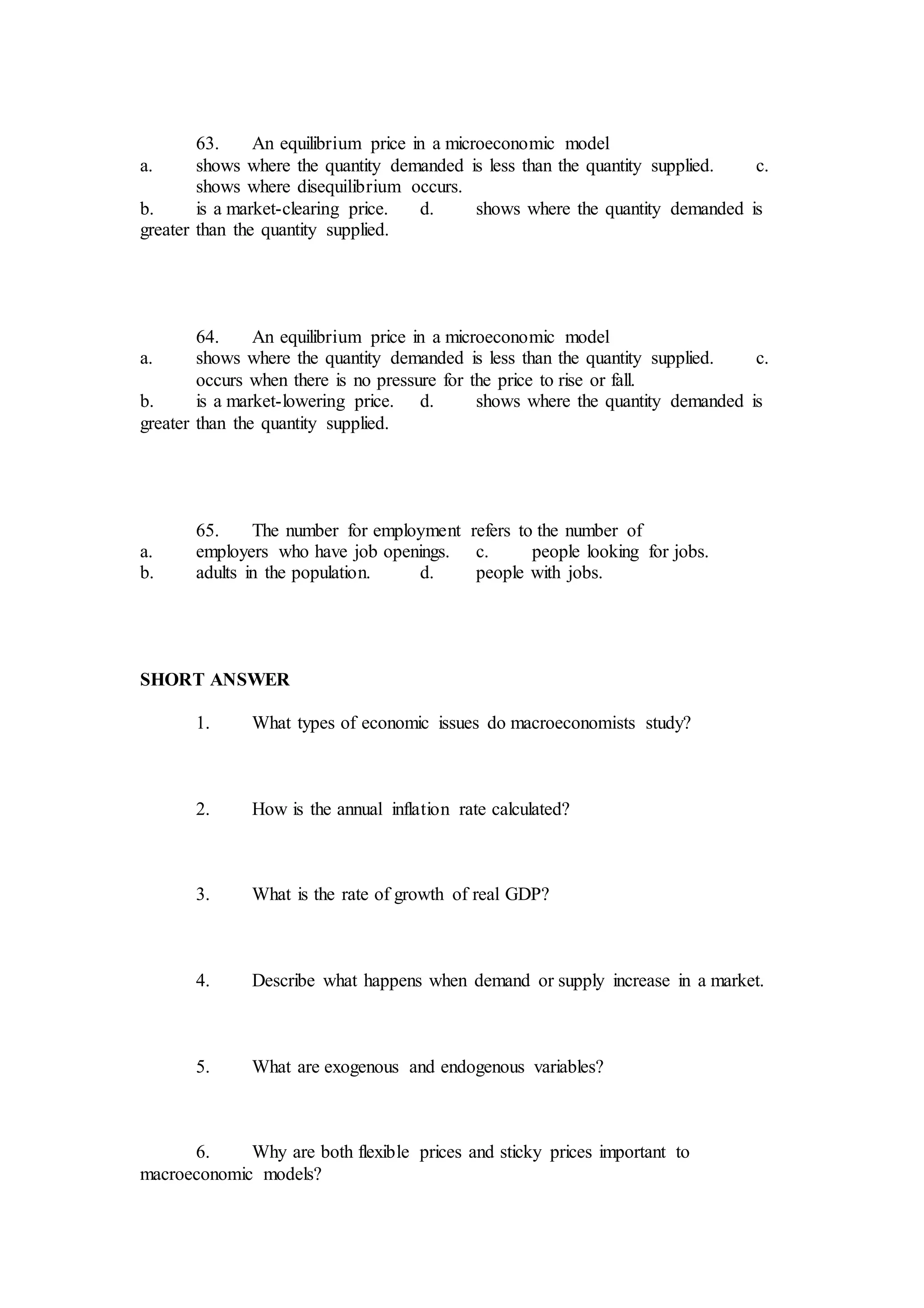 63. An equilibrium price in a microeconomic model
a. shows where the quantity demanded is less than the quantity supplied. c.
shows where disequilibrium occurs.
b. is a market-clearing price. d. shows where the quantity demanded is
greater than the quantity supplied.
64. An equilibrium price in a microeconomic model
a. shows where the quantity demanded is less than the quantity supplied. c.
occurs when there is no pressure for the price to rise or fall.
b. is a market-lowering price. d. shows where the quantity demanded is
greater than the quantity supplied.
65. The number for employment refers to the number of
a. employers who have job openings. c. people looking for jobs.
b. adults in the population. d. people with jobs.
SHORT ANSWER
1. What types of economic issues do macroeconomists study?
2. How is the annual inflation rate calculated?
3. What is the rate of growth of real GDP?
4. Describe what happens when demand or supply increase in a market.
5. What are exogenous and endogenous variables?
6. Why are both flexible prices and sticky prices important to
macroeconomic models?
 