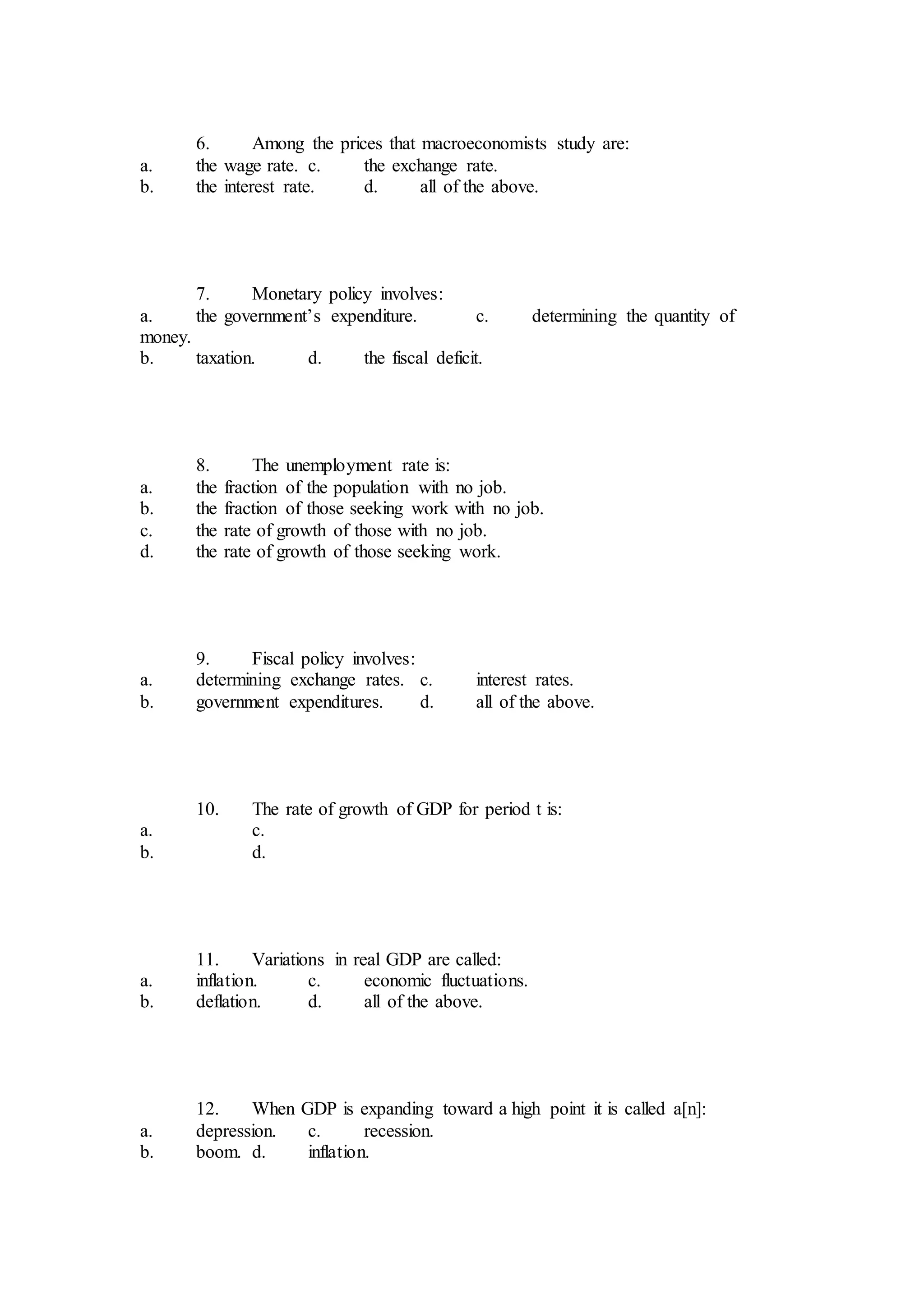 6. Among the prices that macroeconomists study are:
a. the wage rate. c. the exchange rate.
b. the interest rate. d. all of the above.
7. Monetary policy involves:
a. the government’s expenditure. c. determining the quantity of
money.
b. taxation. d. the fiscal deficit.
8. The unemployment rate is:
a. the fraction of the population with no job.
b. the fraction of those seeking work with no job.
c. the rate of growth of those with no job.
d. the rate of growth of those seeking work.
9. Fiscal policy involves:
a. determining exchange rates. c. interest rates.
b. government expenditures. d. all of the above.
10. The rate of growth of GDP for period t is:
a. c.
b. d.
11. Variations in real GDP are called:
a. inflation. c. economic fluctuations.
b. deflation. d. all of the above.
12. When GDP is expanding toward a high point it is called a[n]:
a. depression. c. recession.
b. boom. d. inflation.
 