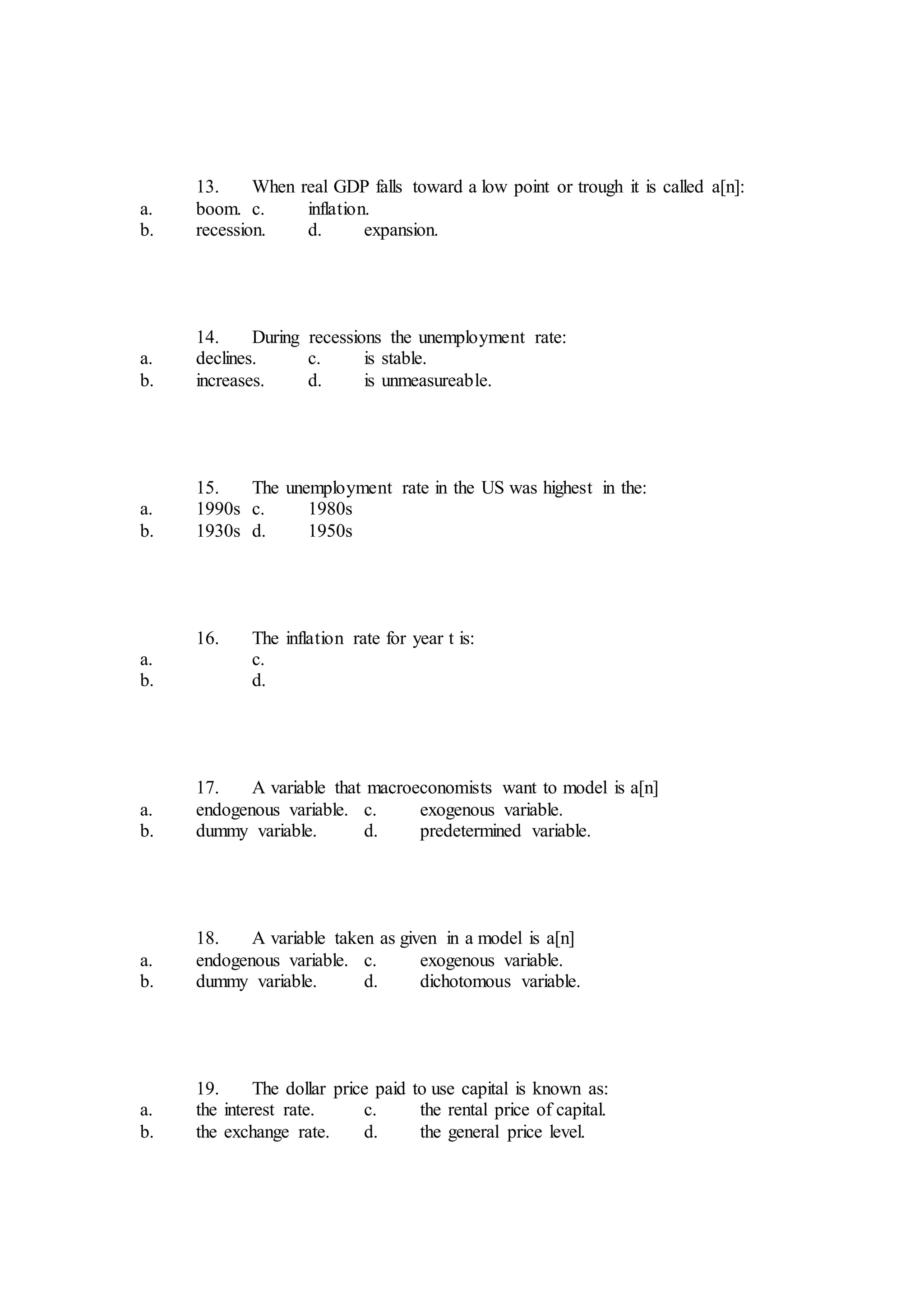 13. When real GDP falls toward a low point or trough it is called a[n]:
a. boom. c. inflation.
b. recession. d. expansion.
14. During recessions the unemployment rate:
a. declines. c. is stable.
b. increases. d. is unmeasureable.
15. The unemployment rate in the US was highest in the:
a. 1990s c. 1980s
b. 1930s d. 1950s
16. The inflation rate for year t is:
a. c.
b. d.
17. A variable that macroeconomists want to model is a[n]
a. endogenous variable. c. exogenous variable.
b. dummy variable. d. predetermined variable.
18. A variable taken as given in a model is a[n]
a. endogenous variable. c. exogenous variable.
b. dummy variable. d. dichotomous variable.
19. The dollar price paid to use capital is known as:
a. the interest rate. c. the rental price of capital.
b. the exchange rate. d. the general price level.
 