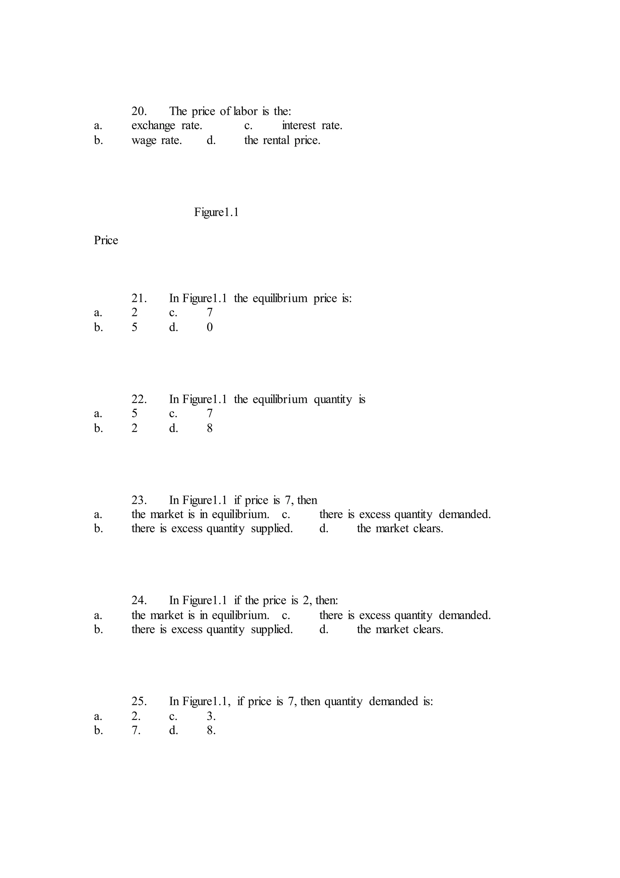 20. The price of labor is the:
a. exchange rate. c. interest rate.
b. wage rate. d. the rental price.
Figure1.1
Price
21. In Figure1.1 the equilibrium price is:
a. 2 c. 7
b. 5 d. 0
22. In Figure1.1 the equilibrium quantity is
a. 5 c. 7
b. 2 d. 8
23. In Figure1.1 if price is 7, then
a. the market is in equilibrium. c. there is excess quantity demanded.
b. there is excess quantity supplied. d. the market clears.
24. In Figure1.1 if the price is 2, then:
a. the market is in equilibrium. c. there is excess quantity demanded.
b. there is excess quantity supplied. d. the market clears.
25. In Figure1.1, if price is 7, then quantity demanded is:
a. 2. c. 3.
b. 7. d. 8.
 