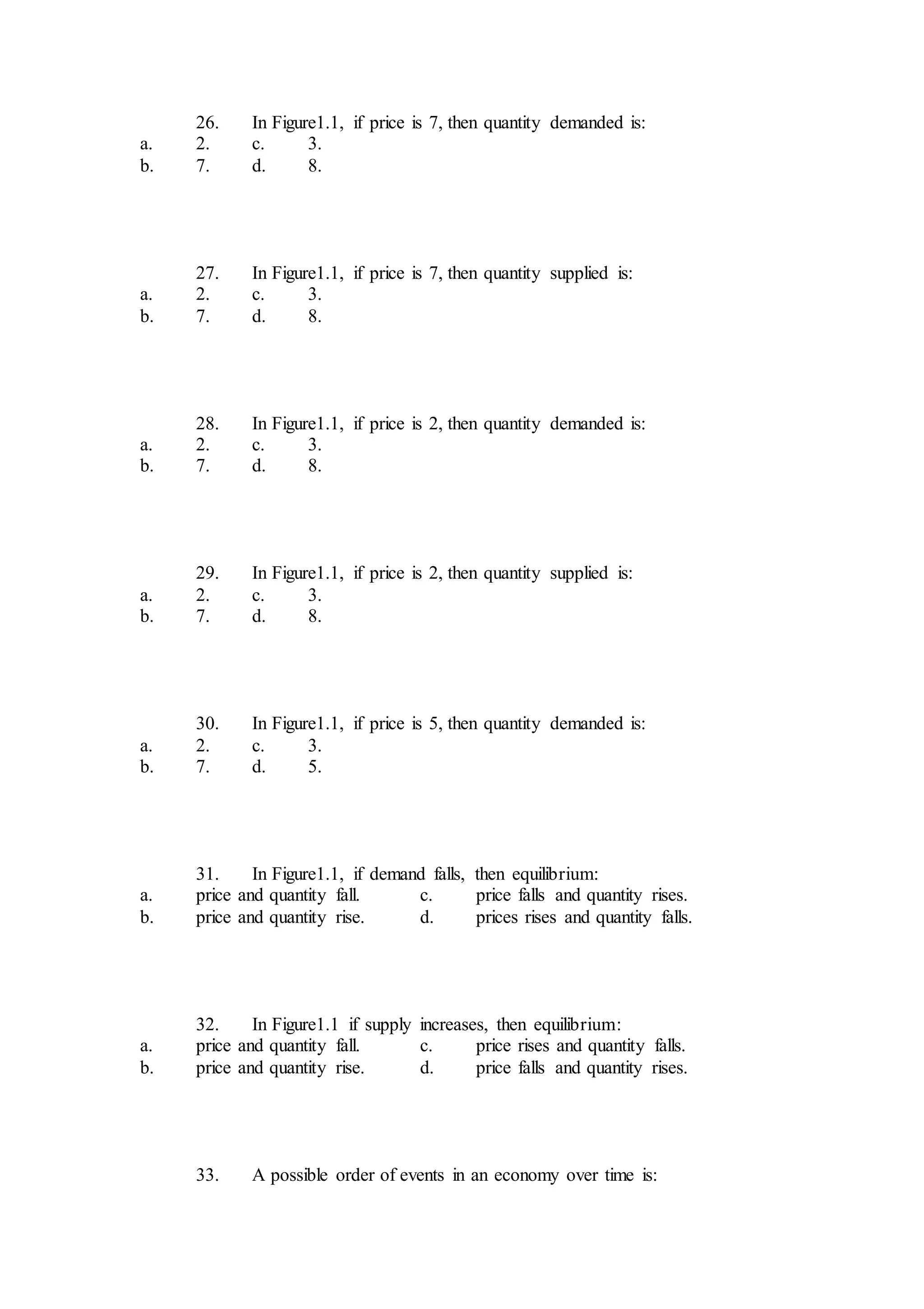 26. In Figure1.1, if price is 7, then quantity demanded is:
a. 2. c. 3.
b. 7. d. 8.
27. In Figure1.1, if price is 7, then quantity supplied is:
a. 2. c. 3.
b. 7. d. 8.
28. In Figure1.1, if price is 2, then quantity demanded is:
a. 2. c. 3.
b. 7. d. 8.
29. In Figure1.1, if price is 2, then quantity supplied is:
a. 2. c. 3.
b. 7. d. 8.
30. In Figure1.1, if price is 5, then quantity demanded is:
a. 2. c. 3.
b. 7. d. 5.
31. In Figure1.1, if demand falls, then equilibrium:
a. price and quantity fall. c. price falls and quantity rises.
b. price and quantity rise. d. prices rises and quantity falls.
32. In Figure1.1 if supply increases, then equilibrium:
a. price and quantity fall. c. price rises and quantity falls.
b. price and quantity rise. d. price falls and quantity rises.
33. A possible order of events in an economy over time is:
 