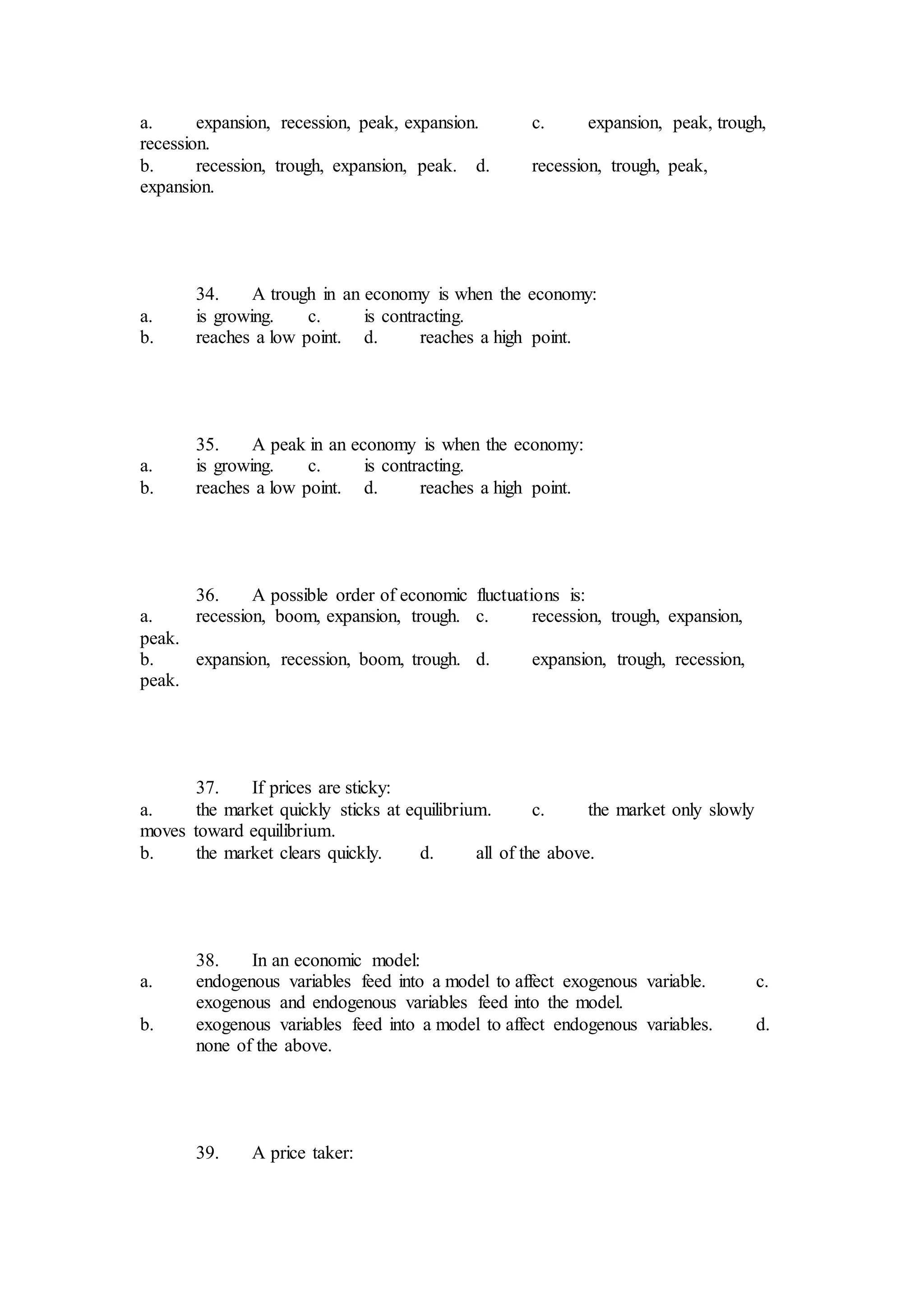 a. expansion, recession, peak, expansion. c. expansion, peak, trough,
recession.
b. recession, trough, expansion, peak. d. recession, trough, peak,
expansion.
34. A trough in an economy is when the economy:
a. is growing. c. is contracting.
b. reaches a low point. d. reaches a high point.
35. A peak in an economy is when the economy:
a. is growing. c. is contracting.
b. reaches a low point. d. reaches a high point.
36. A possible order of economic fluctuations is:
a. recession, boom, expansion, trough. c. recession, trough, expansion,
peak.
b. expansion, recession, boom, trough. d. expansion, trough, recession,
peak.
37. If prices are sticky:
a. the market quickly sticks at equilibrium. c. the market only slowly
moves toward equilibrium.
b. the market clears quickly. d. all of the above.
38. In an economic model:
a. endogenous variables feed into a model to affect exogenous variable. c.
exogenous and endogenous variables feed into the model.
b. exogenous variables feed into a model to affect endogenous variables. d.
none of the above.
39. A price taker:
 