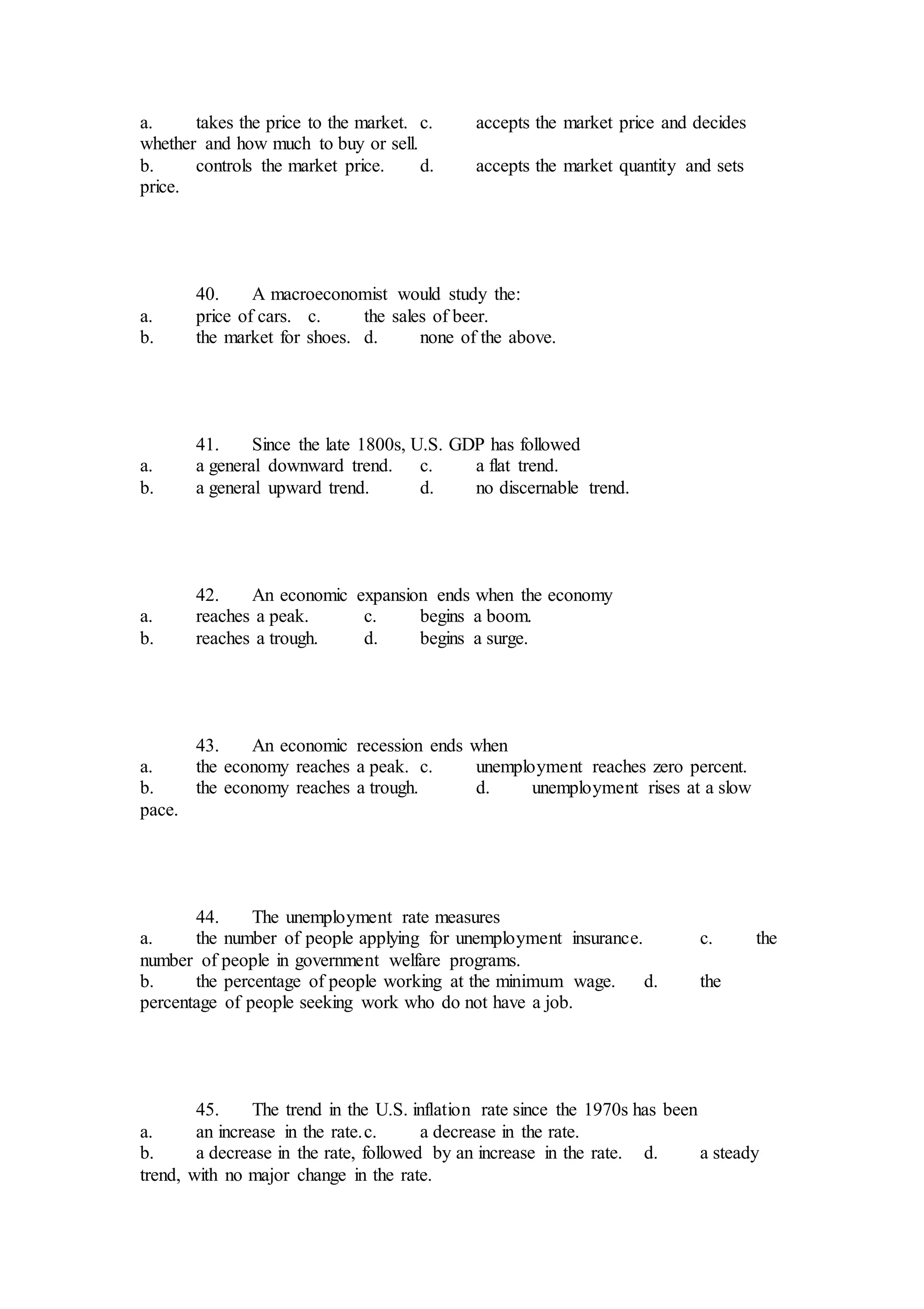 a. takes the price to the market. c. accepts the market price and decides
whether and how much to buy or sell.
b. controls the market price. d. accepts the market quantity and sets
price.
40. A macroeconomist would study the:
a. price of cars. c. the sales of beer.
b. the market for shoes. d. none of the above.
41. Since the late 1800s, U.S. GDP has followed
a. a general downward trend. c. a flat trend.
b. a general upward trend. d. no discernable trend.
42. An economic expansion ends when the economy
a. reaches a peak. c. begins a boom.
b. reaches a trough. d. begins a surge.
43. An economic recession ends when
a. the economy reaches a peak. c. unemployment reaches zero percent.
b. the economy reaches a trough. d. unemployment rises at a slow
pace.
44. The unemployment rate measures
a. the number of people applying for unemployment insurance. c. the
number of people in government welfare programs.
b. the percentage of people working at the minimum wage. d. the
percentage of people seeking work who do not have a job.
45. The trend in the U.S. inflation rate since the 1970s has been
a. an increase in the rate.c. a decrease in the rate.
b. a decrease in the rate, followed by an increase in the rate. d. a steady
trend, with no major change in the rate.
 