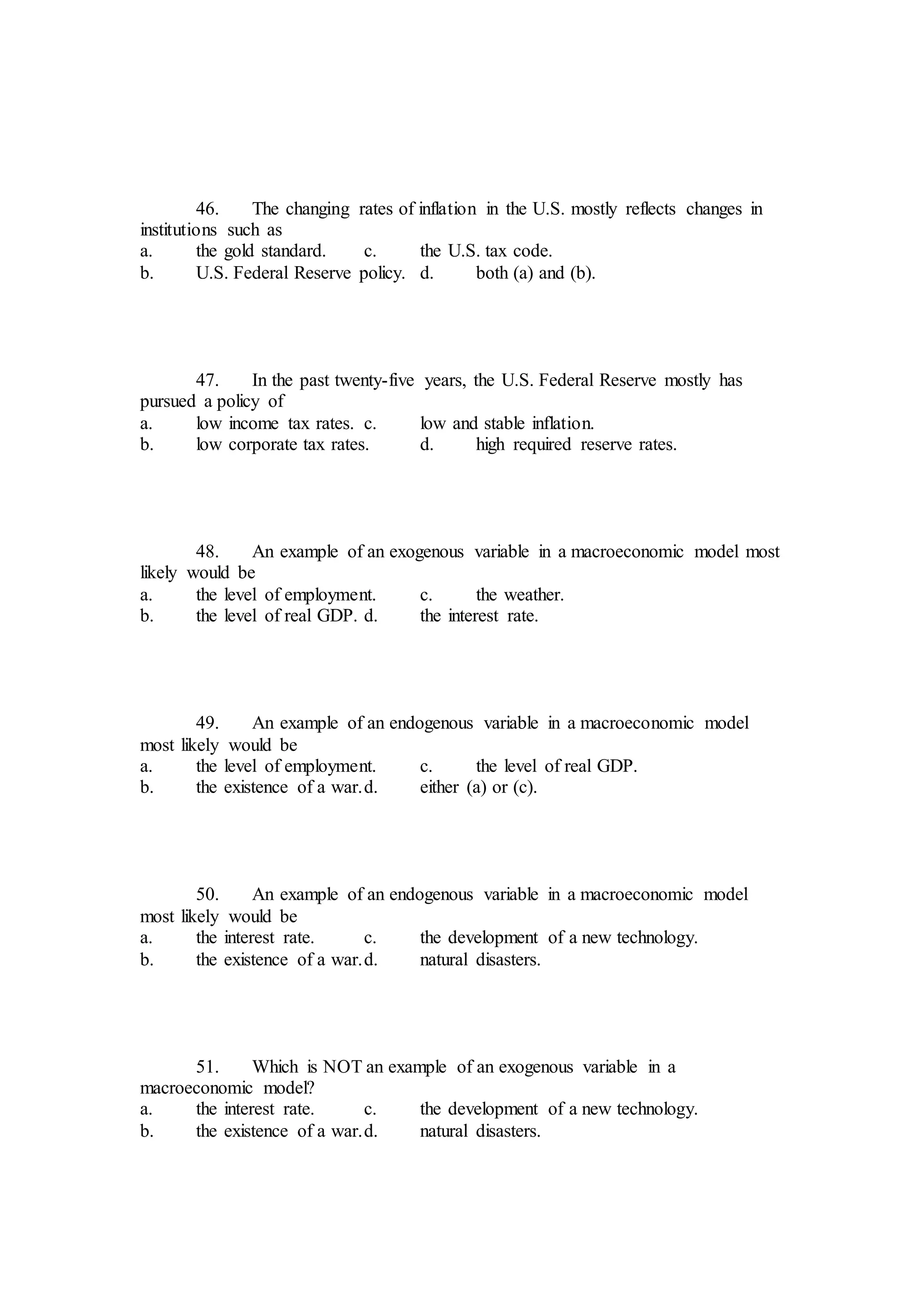 46. The changing rates of inflation in the U.S. mostly reflects changes in
institutions such as
a. the gold standard. c. the U.S. tax code.
b. U.S. Federal Reserve policy. d. both (a) and (b).
47. In the past twenty-five years, the U.S. Federal Reserve mostly has
pursued a policy of
a. low income tax rates. c. low and stable inflation.
b. low corporate tax rates. d. high required reserve rates.
48. An example of an exogenous variable in a macroeconomic model most
likely would be
a. the level of employment. c. the weather.
b. the level of real GDP. d. the interest rate.
49. An example of an endogenous variable in a macroeconomic model
most likely would be
a. the level of employment. c. the level of real GDP.
b. the existence of a war.d. either (a) or (c).
50. An example of an endogenous variable in a macroeconomic model
most likely would be
a. the interest rate. c. the development of a new technology.
b. the existence of a war.d. natural disasters.
51. Which is NOT an example of an exogenous variable in a
macroeconomic model?
a. the interest rate. c. the development of a new technology.
b. the existence of a war.d. natural disasters.
 