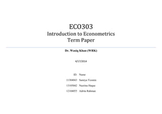 ECO303
Introduction to Econometrics
Term Paper
Dr. Wasiq Khan (WRK)
4/17/2014
ID. Name
11304043 Samiya Yesmin
13105042 Nazrina Haque
12104055 Adrita Rahman
 
