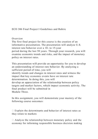 ECO 306 Final Project I Guidelines and Rubric
Overview
The first final project for this course is the creation of an
informative presentation. The presentation will analyze U.S.
interest rate behavior over a 10- to 15-year
period during the last 50 years. Through your research, you will
examine economic trends and risks, and the impact of monetary
policy on interest rates.
This presentation will provide an opportunity for you to develop
an understanding of interest rate behavior. By analyzing a
sufficient period of time, you will
identify trends and changes in interest rates and witness the
impact that key economic events have on interest rate
determination. In doing this, you will
develop an appreciation of the relationship between policy
targets and market factors, which impact economic activity. The
final product will be submitted in
Module Three.
In this assignment, you will demonstrate your mastery of the
following course outcomes:
s and behavior of interest rates as
they relate to markets
economy for informing responsible business decision making
 