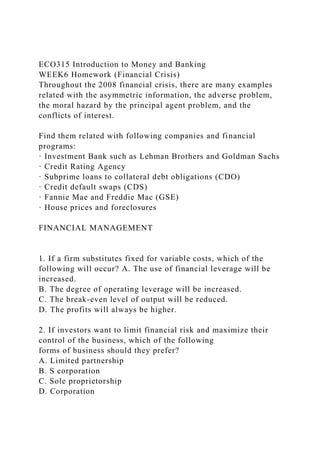 ECO315 Introduction to Money and Banking
WEEK6 Homework (Financial Crisis)
Throughout the 2008 financial crisis, there are many examples
related with the asymmetric information, the adverse problem,
the moral hazard by the principal agent problem, and the
conflicts of interest.
Find them related with following companies and financial
programs:
· Investment Bank such as Lehman Brothers and Goldman Sachs
· Credit Rating Agency
· Subprime loans to collateral debt obligations (CDO)
· Credit default swaps (CDS)
· Fannie Mae and Freddie Mac (GSE)
· House prices and foreclosures
FINANCIAL MANAGEMENT
1. If a firm substitutes fixed for variable costs, which of the
following will occur? A. The use of financial leverage will be
increased.
B. The degree of operating leverage will be increased.
C. The break-even level of output will be reduced.
D. The profits will always be higher.
2. If investors want to limit financial risk and maximize their
control of the business, which of the following
forms of business should they prefer?
A. Limited partnership
B. S corporation
C. Sole proprietorship
D. Corporation
 