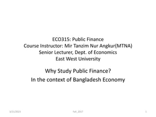 ECO315: Public Finance
Course Instructor: Mir Tanzim Nur Angkur(MTNA)
Senior Lecturer, Dept. of Economics
East West University
Why Study Public Finance?
In the context of Bangladesh Economy
3/21/2023 Fall_2017 1
 