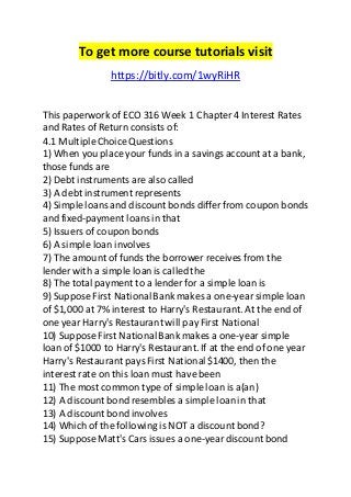 To get more course tutorials visit 
https://bitly.com/1wyRiHR 
This paperwork of ECO 316 Week 1 Chapter 4 Interest Rates 
and Rates of Return consists of: 
4.1 Multiple Choice Questions 
1) When you place your funds in a savings account at a bank, 
those funds are 
2) Debt instruments are also called 
3) A debt instrument represents 
4) Simple loans and discount bonds differ from coupon bonds 
and fixed-payment loans in that 
5) Issuers of coupon bonds 
6) A simple loan involves 
7) The amount of funds the borrower receives from the 
lender with a simple loan is called the 
8) The total payment to a lender for a simple loan is 
9) Suppose First National Bank makes a one-year simple loan 
of $1,000 at 7% interest to Harry's Restaurant. At the end of 
one year Harry's Restaurant will pay First National 
10) Suppose First National Bank makes a one-year simple 
loan of $1000 to Harry's Restaurant. If at the end of one year 
Harry's Restaurant pays First National $1400, then the 
interest rate on this loan must have been 
11) The most common type of simple loan is a(an) 
12) A discount bond resembles a simple loan in that 
13) A discount bond involves 
14) Which of the following is NOT a discount bond? 
15) Suppose Matt's Cars issues a one-year discount bond 
 
