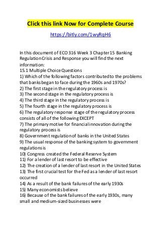 Click this link Now for Complete Course 
https://bitly.com/1wyRqH6 
In this document of ECO 316 Week 3 Chapter 15 Banking 
Regulation Crisis and Response you will find the next 
information: 
15.1 Multiple Choice Questions 
1) Which of the following factors contributed to the problems 
that banks began to face during the 1960s and 1970s? 
2) The first stage in the regulatory process is 
3) The second stage in the regulatory process is 
4) The third stage in the regulatory process is 
5) The fourth stage in the regulatory process is 
6) The regulatory response stage of the regulatory process 
consists of all of the following EXCEPT 
7) The primary motive for financial innovation during the 
regulatory process is 
8) Government regulation of banks in the United States 
9) The usual response of the banking system to government 
regulations is 
10) Congress created the Federal Reserve System 
11) For a lender of last resort to be effective 
12) The creation of a lender of last resort in the United States 
13) The first crucial test for the Fed as a lender of last resort 
occurred 
14) As a result of the bank failures of the early 1930s 
15) Many economists believe 
16) Because of the bank failures of the early 1930s, many 
small and medium-sized businesses were 
 