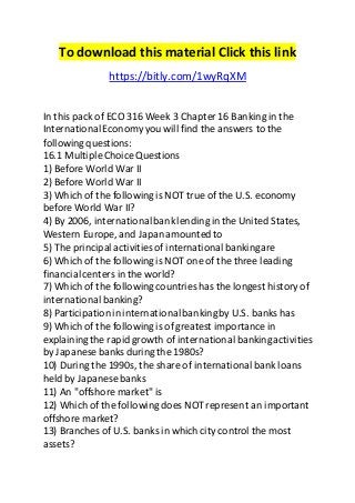 To download this material Click this link 
https://bitly.com/1wyRqXM 
In this pack of ECO 316 Week 3 Chapter 16 Banking in the 
International Economy you will find the answers to the 
following questions: 
16.1 Multiple Choice Questions 
1) Before World War II 
2) Before World War II 
3) Which of the following is NOT true of the U.S. economy 
before World War II? 
4) By 2006, international bank lending in the United States, 
Western Europe, and Japan amounted to 
5) The principal activities of international banking are 
6) Which of the following is NOT one of the three leading 
financial centers in the world? 
7) Which of the following countries has the longest history of 
international banking? 
8) Participation in international banking by U.S. banks has 
9) Which of the following is of greatest importance in 
explaining the rapid growth of international banking activities 
by Japanese banks during the 1980s? 
10) During the 1990s, the share of international bank loans 
held by Japanese banks 
11) An "offshore market" is 
12) Which of the following does NOT represent an important 
offshore market? 
13) Branches of U.S. banks in which city control the most 
assets? 
 