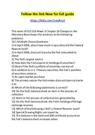 Follow the link Now for full guide 
https://bitly.com/1wyRruS 
This work of ECO 316 Week 3 Chapter 18 Changes in the 
Monetary Base shows the solutions to the following 
problems: 
18.1 Multiple Choice Questions 
1) In April 2006, about how much in securities did the Federal 
Reserve hold? 
2) In April 2006, discount loans by the Fed amounted to 
about 
3) The Fed's largest asset is 
4) How does the Fed acquire its holdings of securities? 
5) Most of the Fed's portfolio of securities consists of 
6) In addition to U.S. Treasury securities, the Fed's portfolio 
of securities contains 
7) An open market purchase 
8) The primary reason the Fed makes discount loans to banks 
is to 
9) Which of the following statements is correct? 
10) On the Fed's balance sheet an item in the process of 
collection 
11) Items in the process of collection are generated by 
12) On the Fed's balance sheet, the Fed's holdings of foreign 
exchange reserves 
13) Which of the following is NOT a Federal Reserve asset? 
14) Special Drawing Rights are issued by 
15) The balance in the Gold and SDR certificate account on 
the Fed's balance sheet increases when 
 