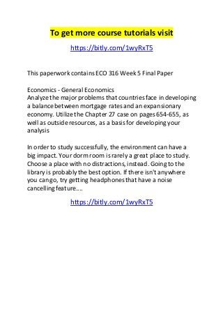 To get more course tutorials visit 
https://bitly.com/1wyRxT5 
This paperwork contains ECO 316 Week 5 Final Paper 
Economics - General Economics 
Analyze the major problems that countries face in developing 
a balance between mortgage rates and an expansionary 
economy. Utilize the Chapter 27 case on pages 654-655, as 
well as outside resources, as a basis for developing your 
analysis 
In order to study successfully, the environment can have a 
big impact. Your dorm room is rarely a great place to study. 
Choose a place with no distractions, instead. Going to the 
library is probably the best option. If there isn't anywhere 
you can go, try getting headphones that have a noise 
cancelling feature.... 
https://bitly.com/1wyRxT5 
