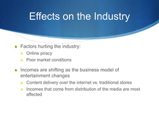 Effects on the IndustryFactors hurting the industry:Online piracyPoor market conditionsIncomes are shifting as the business model of entertainment changesContent delivery over the internet vs. traditional storesIncomes that come from distribution of the media are most affected