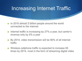 Increasing Internet TrafficIn 2010 almost 2 billion people around the world connected to the InternetInternet traffic is increasing by 27% a year, but carrier’s revenue only by 5% a yearBy 2014, video transmission will be 90% of all internet trafficWireless cellphone traffic is expected to increase 65 times by 2014, most in the form of streaming digital video