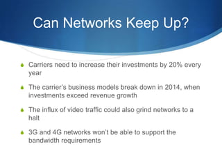 Can Networks Keep Up?Carriers need to increase their investments by 20% every yearThe carrier’s business models break down in 2014, when investments exceed revenue growthThe influx of video traffic could also grind networks to a halt3G and 4G networks won’t be able to support the bandwidth requirements