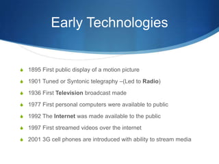 Early Technologies1895 First public display of a motion picture1901 Tuned or Syntonic telegraphy –(Led to Radio)1936 First Television broadcast made1977 First personal computers were available to public1992 The Internet was made available to the public1997 First streamed videos over the internet2001 3G cell phones are introduced with ability to stream media