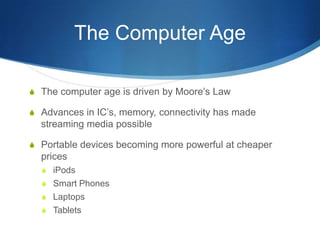 The Computer AgeThe computer age is driven by Moore’s LawAdvances in IC’s, memory, connectivity has made streaming media possiblePortable devices becoming more powerful at cheaper pricesiPodsSmart PhonesLaptopsTablets